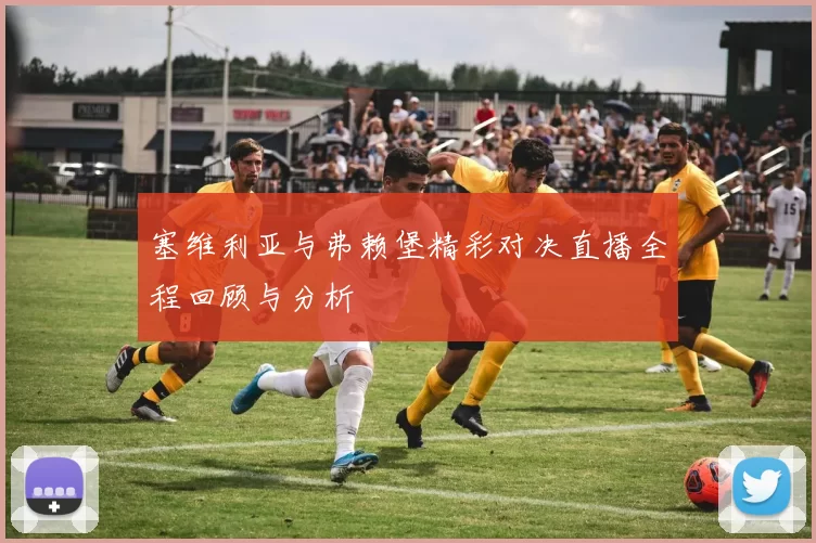 塞维利亚与弗赖堡精彩对决直播全程回顾与分析