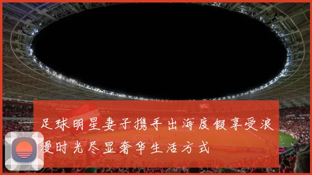 足球明星妻子携手出海度假享受浪漫时光尽显奢华生活方式