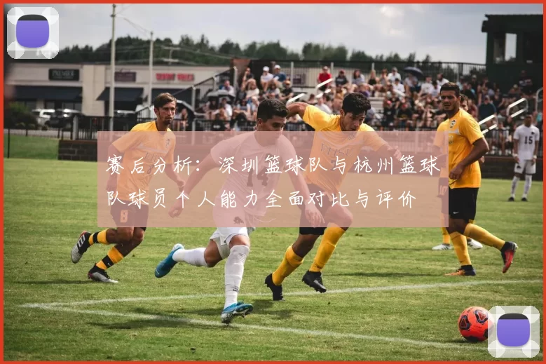 赛后分析：深圳篮球队与杭州篮球队球员个人能力全面对比与评价