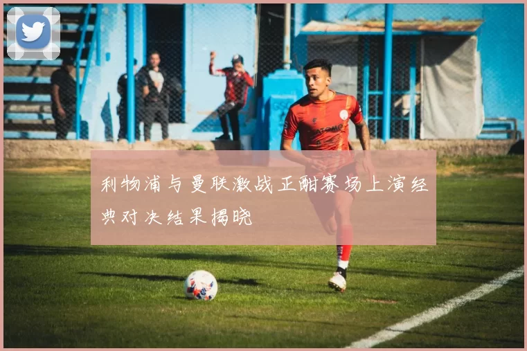 利物浦与曼联激战正酣赛场上演经典对决结果揭晓