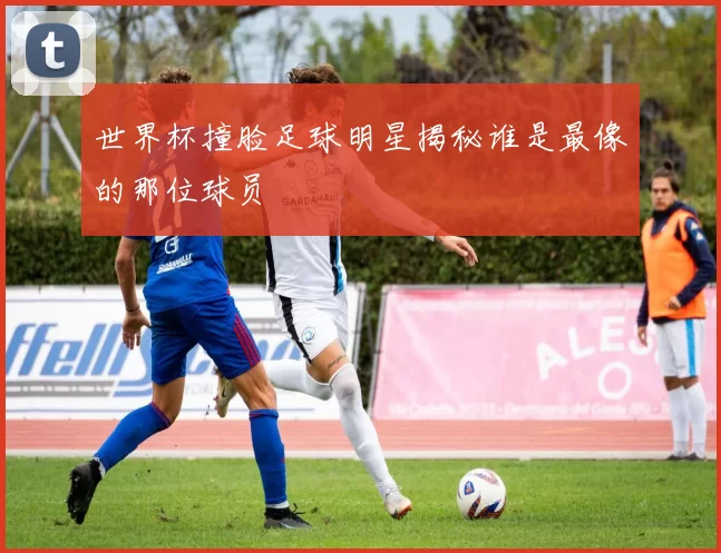 世界杯撞脸足球明星揭秘谁是最像的那位球员
