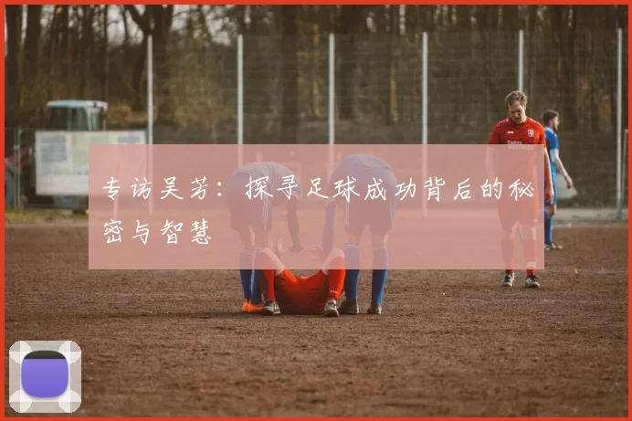 专访吴芳：探寻足球成功背后的秘密与智慧