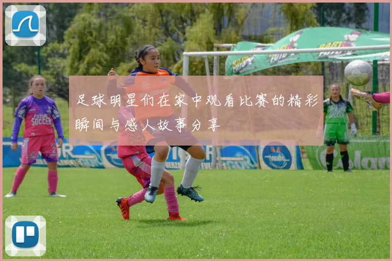 足球明星们在家中观看比赛的精彩瞬间与感人故事分享