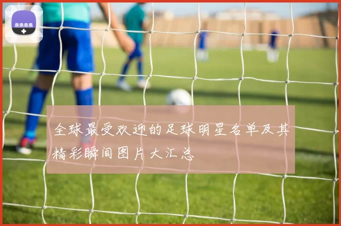 全球最受欢迎的足球明星名单及其精彩瞬间图片大汇总