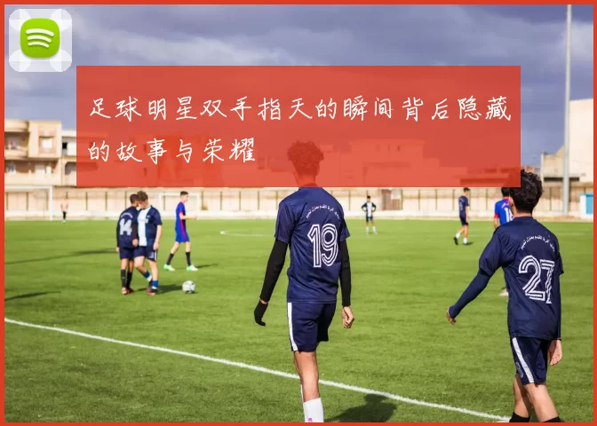 足球明星双手指天的瞬间背后隐藏的故事与荣耀