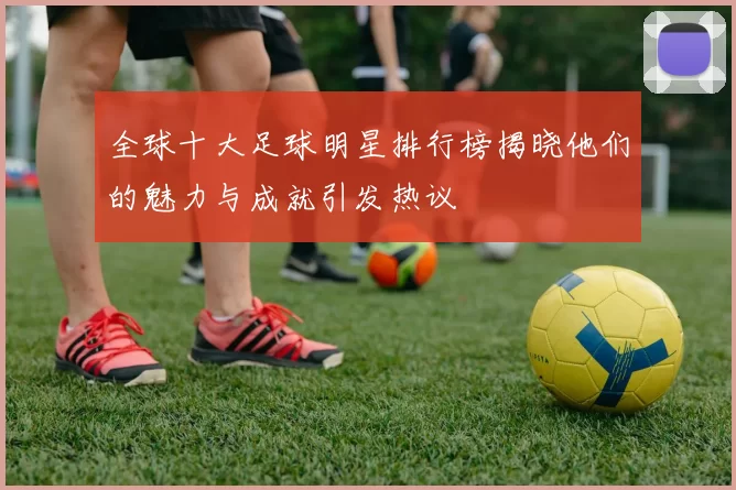 全球十大足球明星排行榜揭晓他们的魅力与成就引发热议