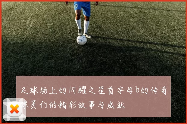 足球场上的闪耀之星首字母b的传奇球员们的精彩故事与成就