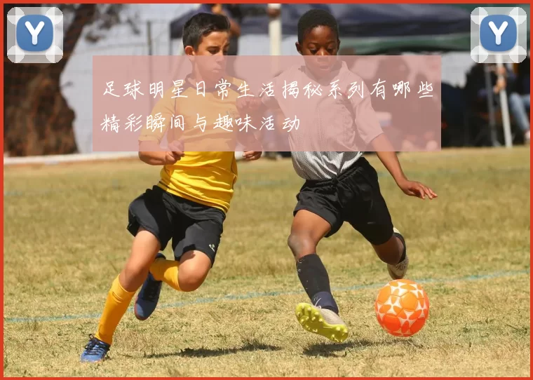 足球明星日常生活揭秘系列有哪些精彩瞬间与趣味活动