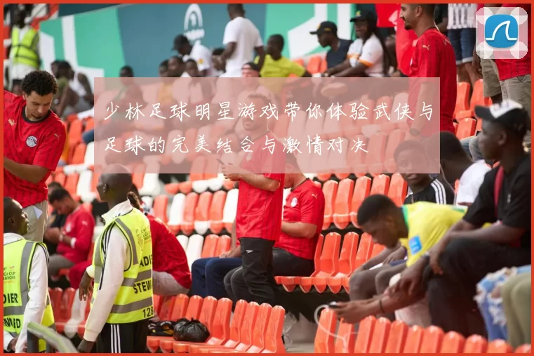 少林足球明星游戏带你体验武侠与足球的完美结合与激情对决