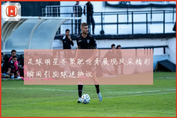 足球明星齐聚肥伦秀展现风采精彩瞬间引发球迷热议