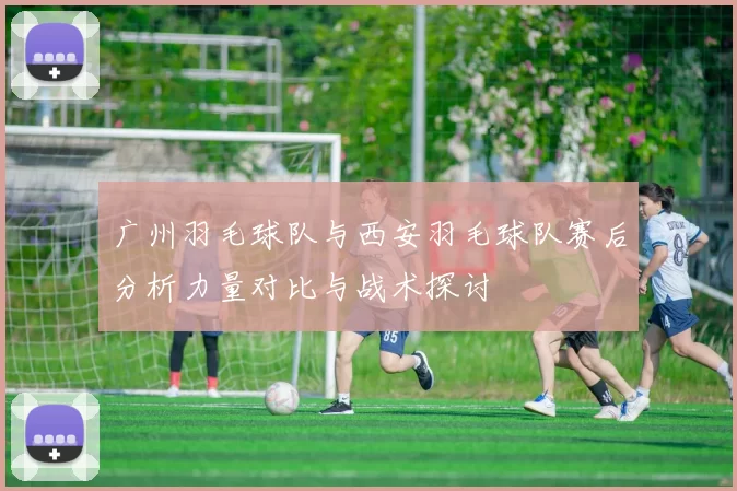 广州羽毛球队与西安羽毛球队赛后分析力量对比与战术探讨
