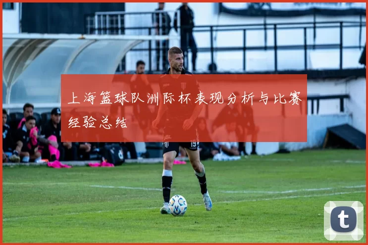 上海篮球队洲际杯表现分析与比赛经验总结