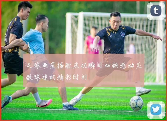 足球明星捂脸庆祝瞬间回顾感动无数球迷的精彩时刻