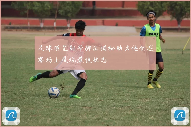足球明星鞋带绑法揭秘助力他们在赛场上展现最佳状态