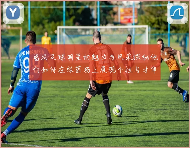 卷发足球明星的魅力与风采探秘他们如何在绿茵场上展现个性与才华