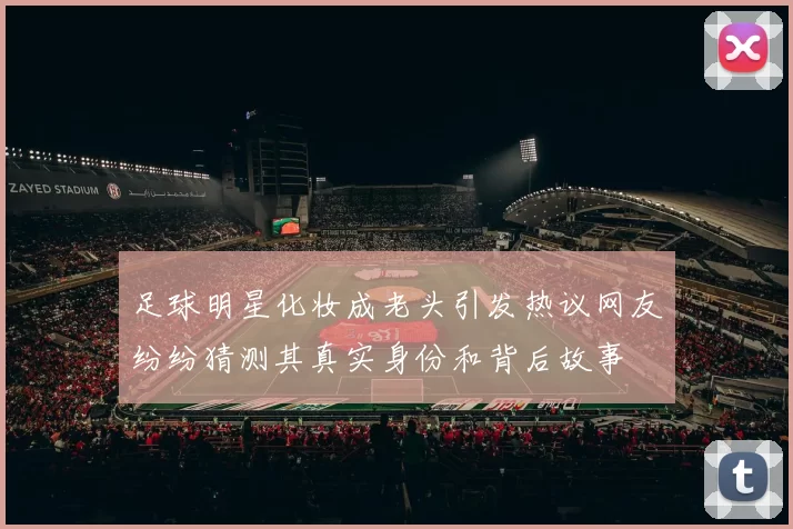 足球明星化妆成老头引发热议网友纷纷猜测其真实身份和背后故事