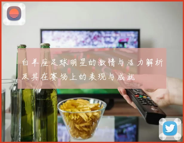 白羊座足球明星的激情与活力解析及其在赛场上的表现与成就