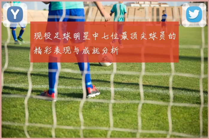 现役足球明星中七位最顶尖球员的精彩表现与成就分析