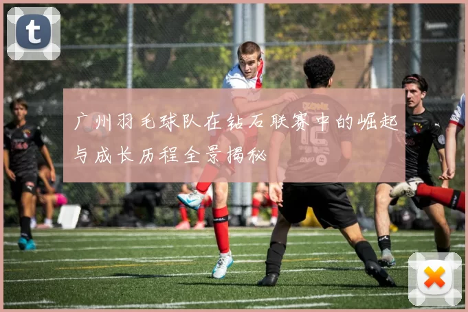 广州羽毛球队在钻石联赛中的崛起与成长历程全景揭秘