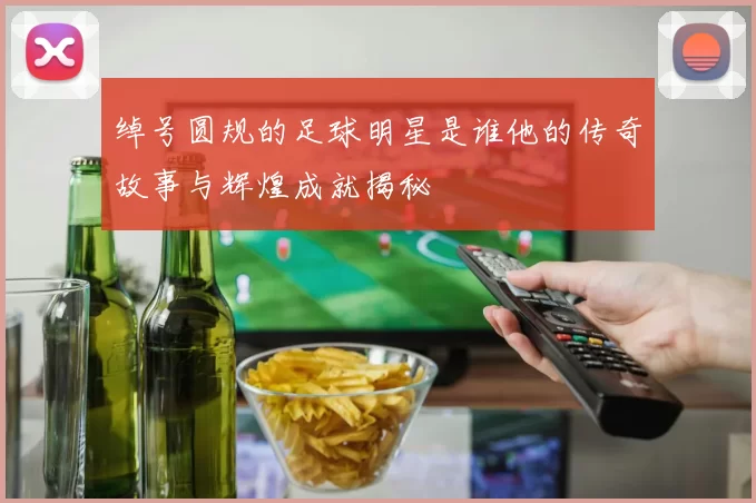 绰号圆规的足球明星是谁他的传奇故事与辉煌成就揭秘