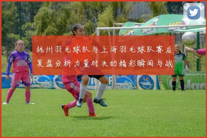 杭州羽毛球队与上海羽毛球队赛后复盘分析力量对决的精彩瞬间与战术思考