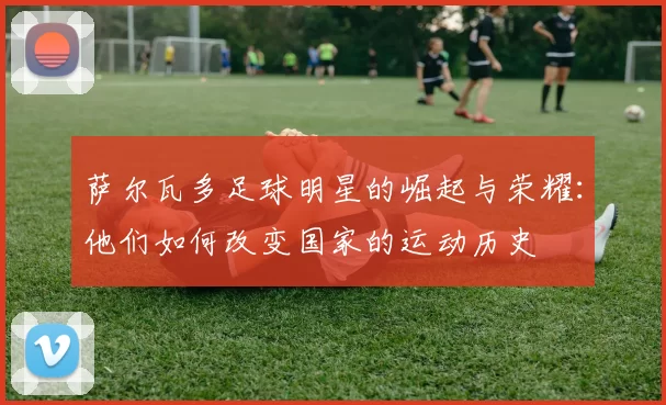 萨尔瓦多足球明星的崛起与荣耀：他们如何改变国家的运动历史