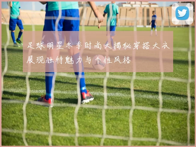 足球明星冬季时尚大揭秘穿搭大衣展现独特魅力与个性风格