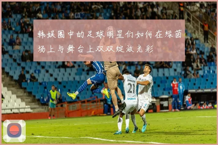 韩娱圈中的足球明星们如何在绿茵场上与舞台上双双绽放光彩