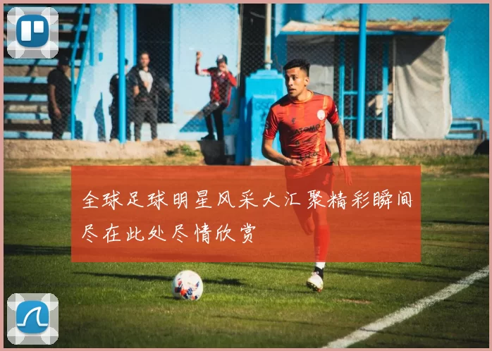 全球足球明星风采大汇聚精彩瞬间尽在此处尽情欣赏