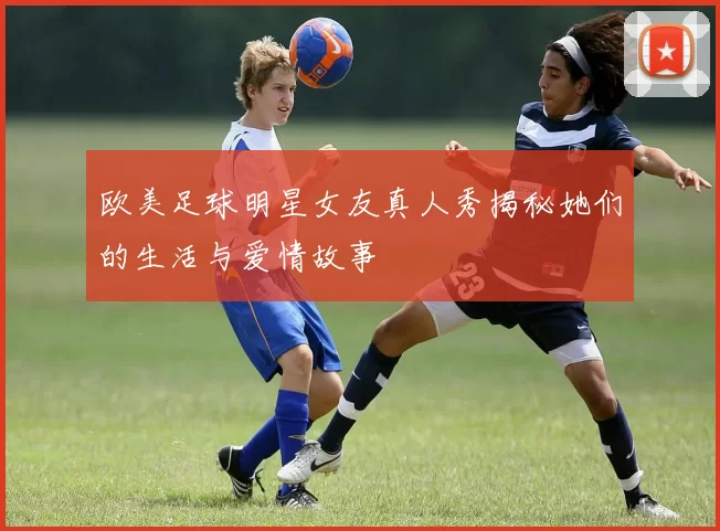 欧美足球明星女友真人秀揭秘她们的生活与爱情故事