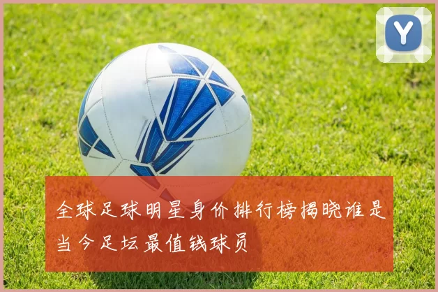 全球足球明星身价排行榜揭晓谁是当今足坛最值钱球员