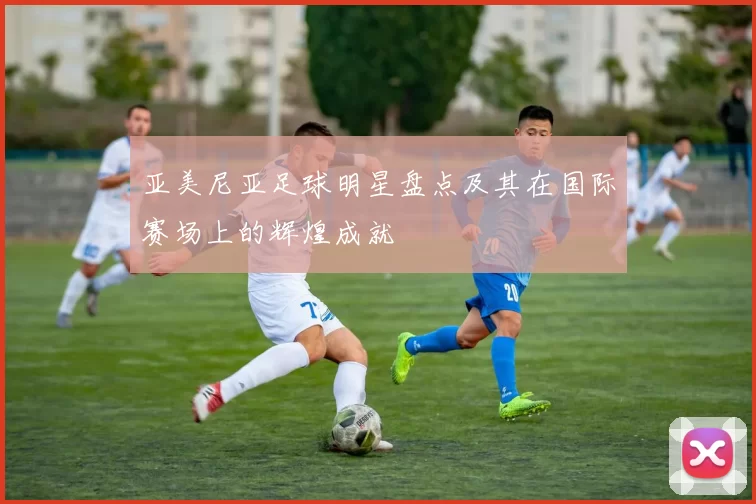 亚美尼亚足球明星盘点及其在国际赛场上的辉煌成就