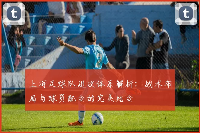 上海足球队进攻体系解析：战术布局与球员配合的完美结合