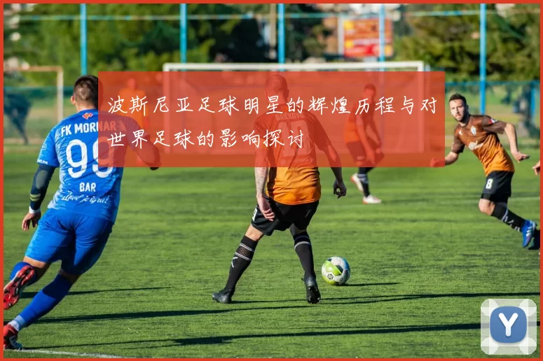 波斯尼亚足球明星的辉煌历程与对世界足球的影响探讨