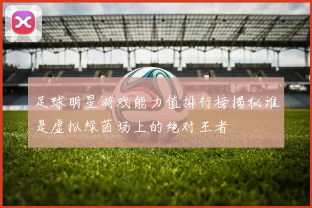 足球明星游戏能力值排行榜揭秘谁是虚拟绿茵场上的绝对王者