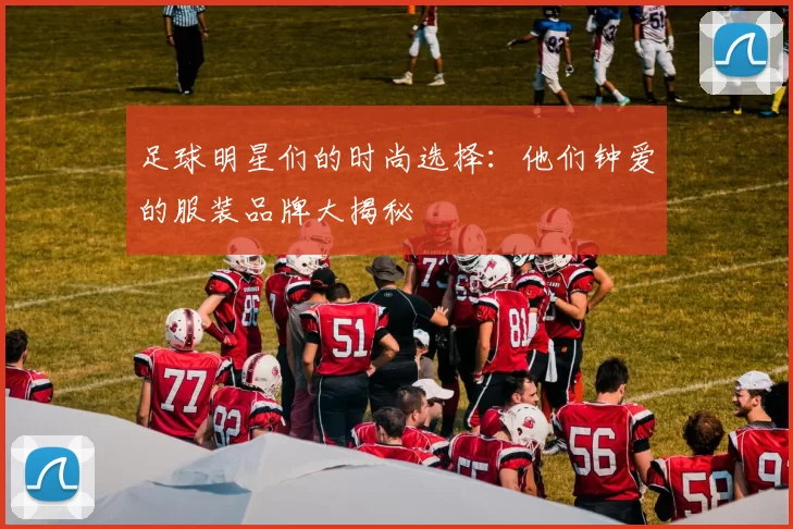 足球明星们的时尚选择：他们钟爱的服装品牌大揭秘