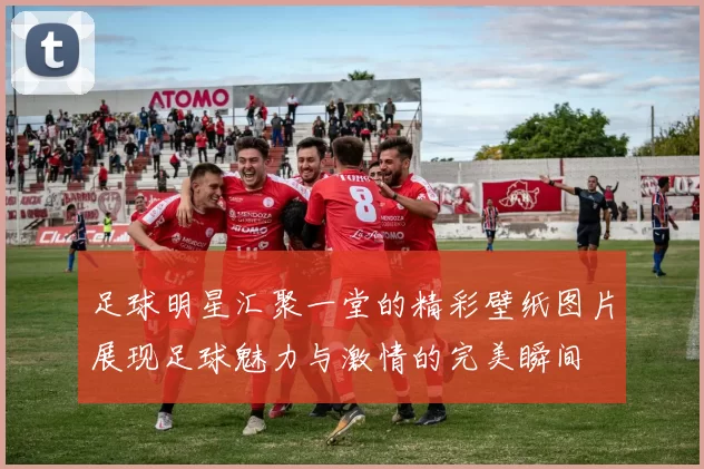 足球明星汇聚一堂的精彩壁纸图片展现足球魅力与激情的完美瞬间