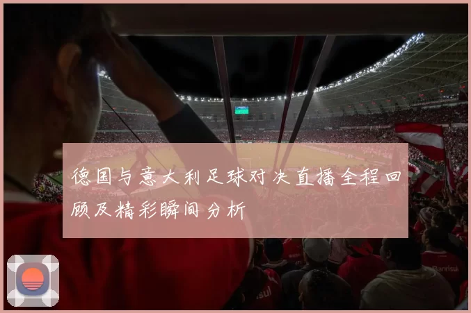 德国与意大利足球对决直播全程回顾及精彩瞬间分析
