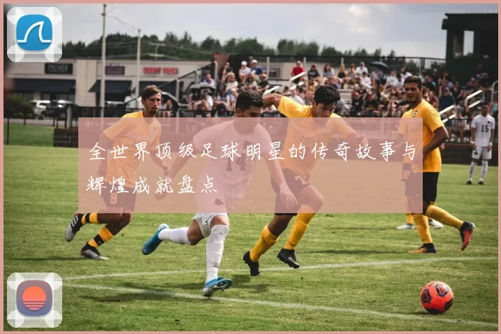 全世界顶级足球明星的传奇故事与辉煌成就盘点