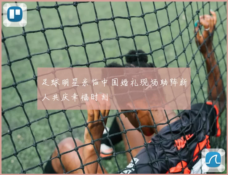 足球明星亲临中国婚礼现场助阵新人共庆幸福时刻