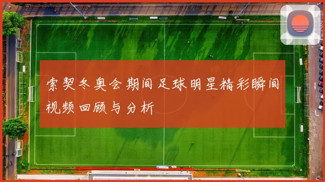 索契冬奥会期间足球明星精彩瞬间视频回顾与分析