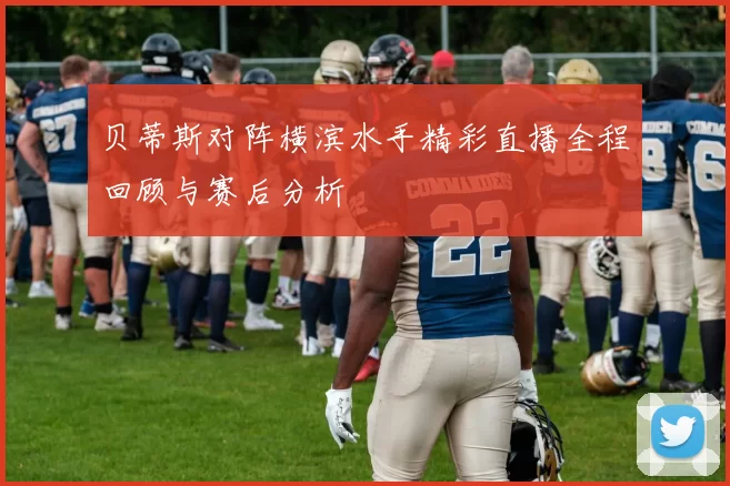 贝蒂斯对阵横滨水手精彩直播全程回顾与赛后分析