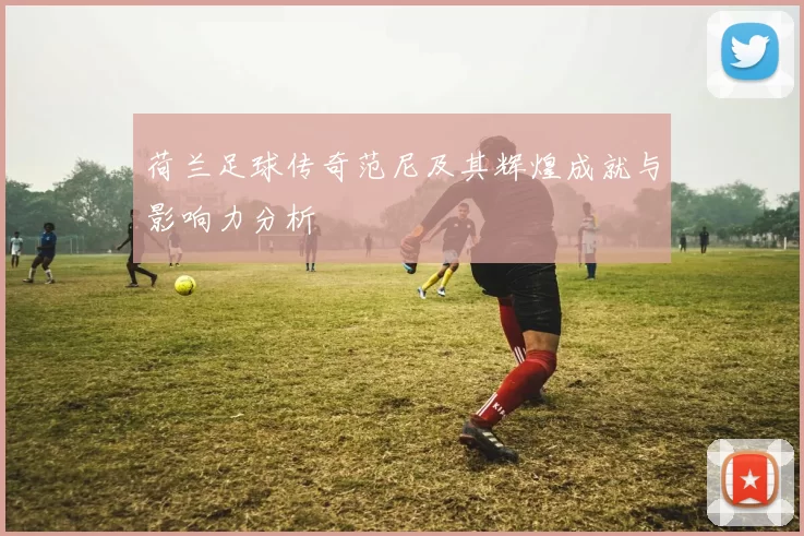 荷兰足球传奇范尼及其辉煌成就与影响力分析