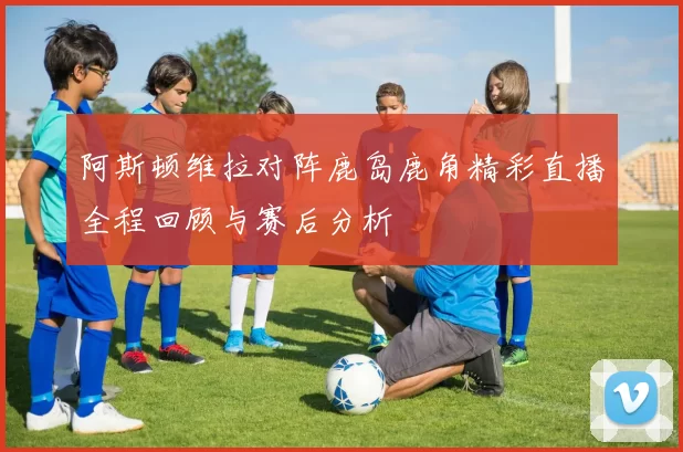 阿斯顿维拉对阵鹿岛鹿角精彩直播全程回顾与赛后分析