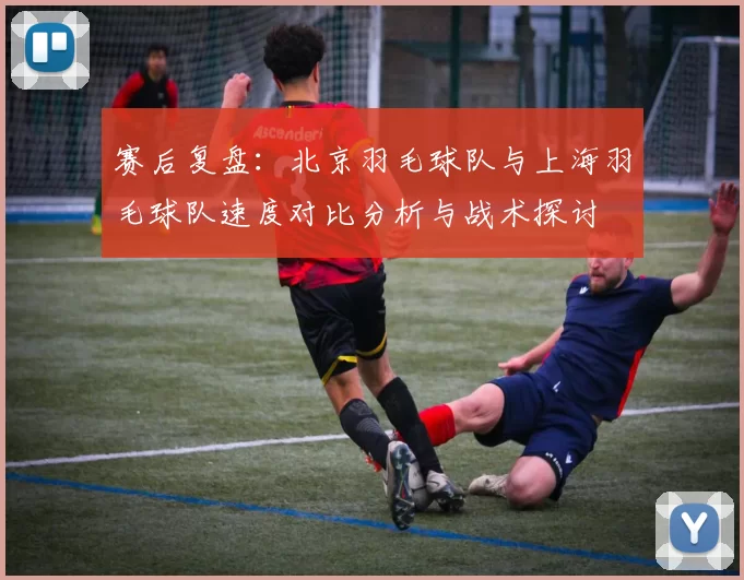 赛后复盘：北京羽毛球队与上海羽毛球队速度对比分析与战术探讨