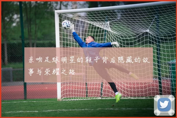 亲吻足球明星的鞋子背后隐藏的故事与荣耀之路