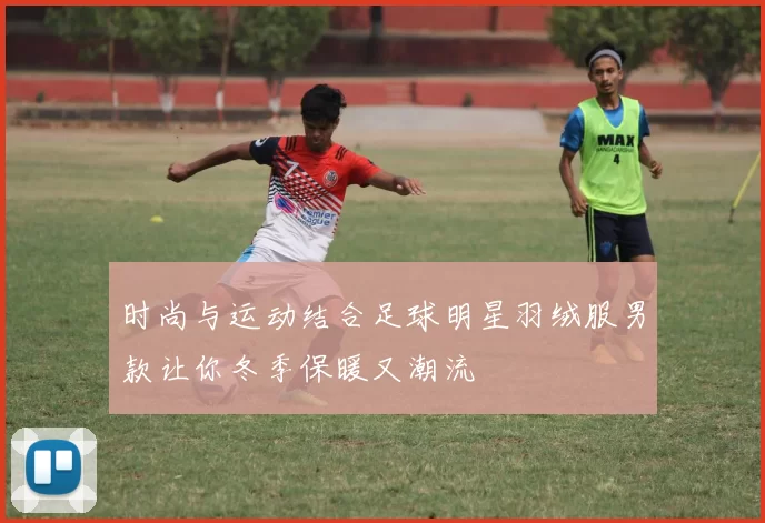 时尚与运动结合足球明星羽绒服男款让你冬季保暖又潮流