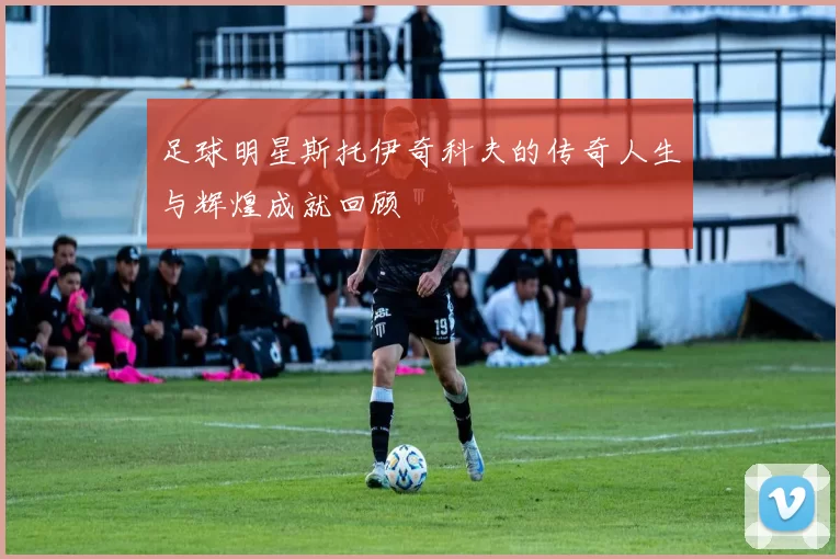 足球明星斯托伊奇科夫的传奇人生与辉煌成就回顾