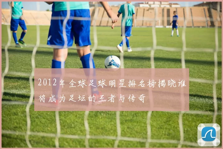 2012年全球足球明星排名榜揭晓谁将成为足坛的王者与传奇