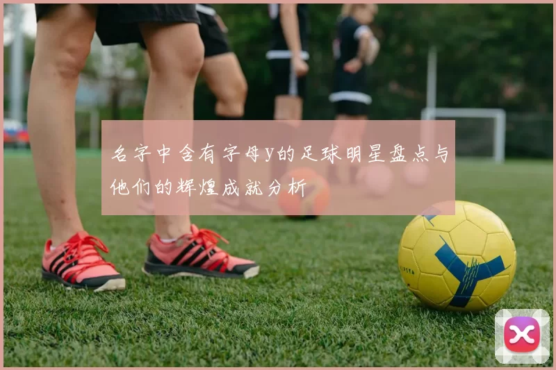 名字中含有字母y的足球明星盘点与他们的辉煌成就分析